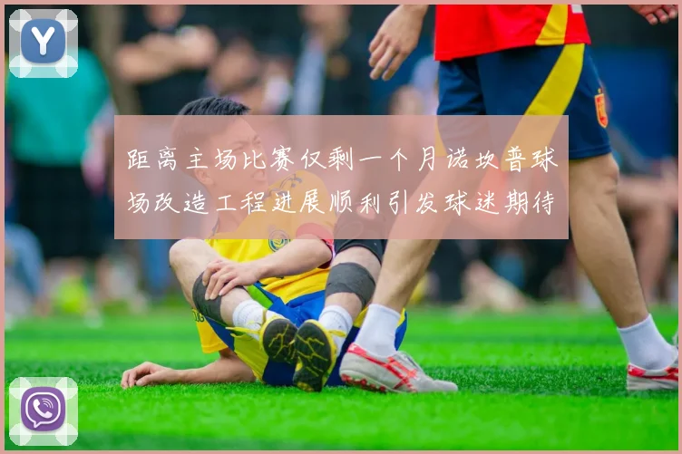 距离主场比赛仅剩一个月诺坎普球场改造工程进展顺利引发球迷期待