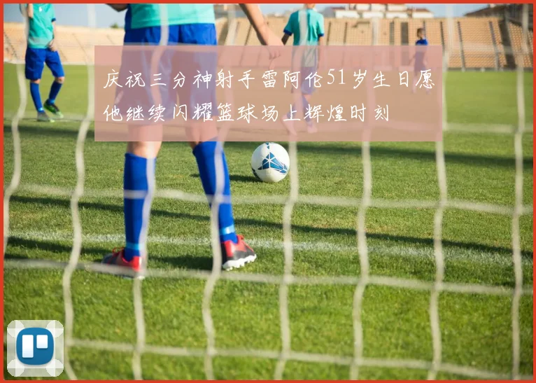 庆祝三分神射手雷阿伦51岁生日愿他继续闪耀篮球场上辉煌时刻
