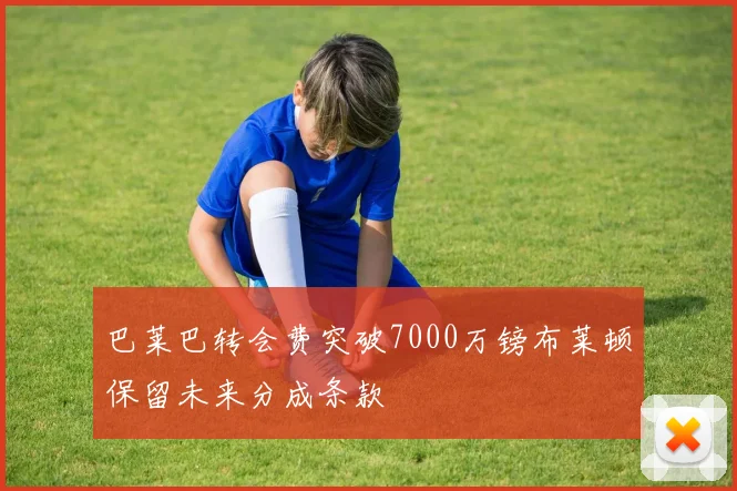 巴莱巴转会费突破7000万镑布莱顿保留未来分成条款