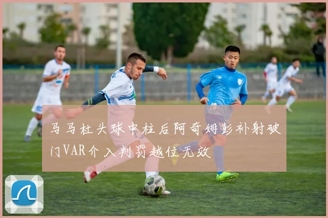 马马杜头球中柱后阿奇姆彭补射破门VAR介入判罚越位无效