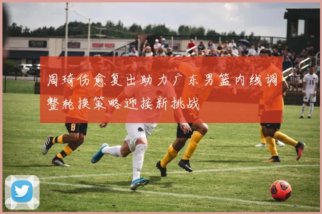 周琦伤愈复出助力广东男篮内线调整轮换策略迎接新挑战