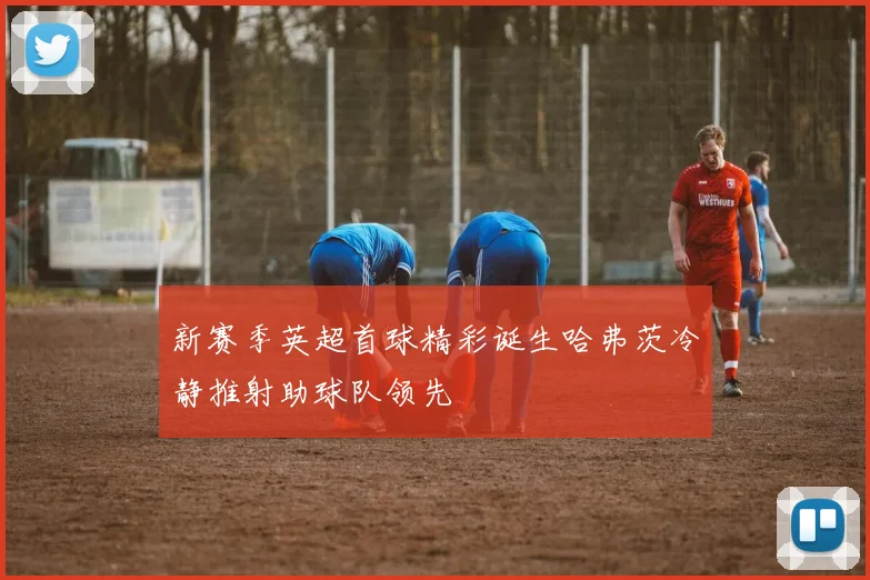 新赛季英超首球精彩诞生哈弗茨冷静推射助球队领先